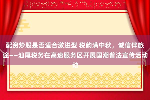 配资炒股是否适合激进型 税韵满中秋，诚信伴旅途——汕尾税务在高速服务区开展国潮普法宣传活动