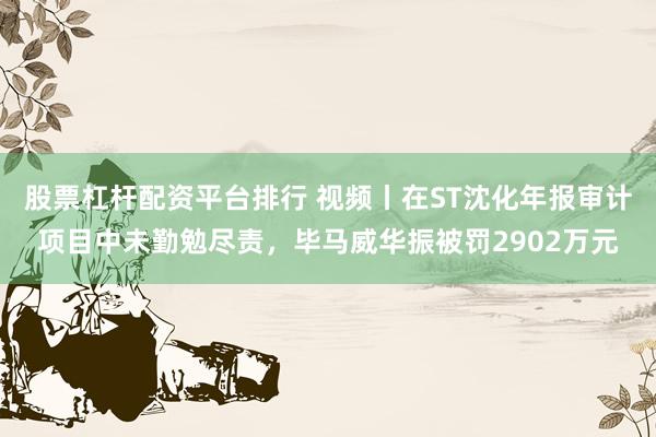 股票杠杆配资平台排行 视频丨在ST沈化年报审计项目中未勤勉尽责，毕马威华振被罚2902万元