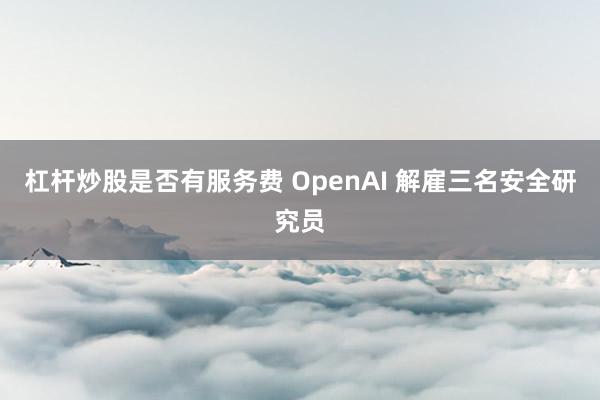 杠杆炒股是否有服务费 OpenAI 解雇三名安全研究员
