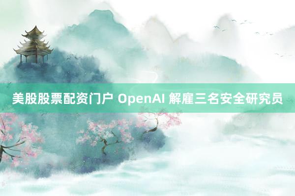 美股股票配资门户 OpenAI 解雇三名安全研究员
