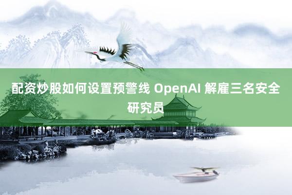配资炒股如何设置预警线 OpenAI 解雇三名安全研究员
