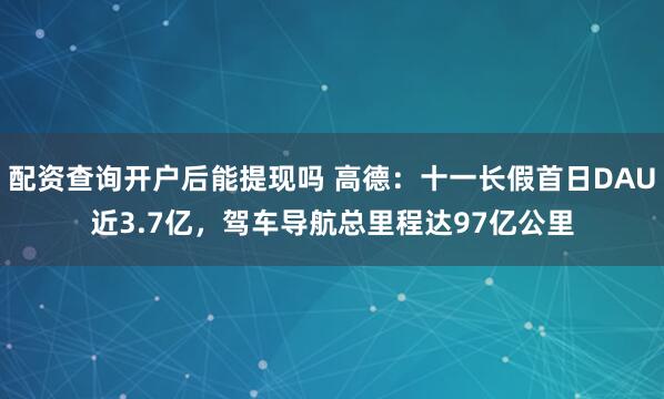 配资查询开户后能提现吗 高德：十一长假首日DAU近3.7亿，驾车导航总里程达97亿公里