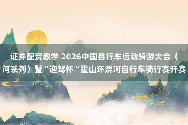 证券配资教学 2026中国自行车运动骑游大会（河系列）暨“迎驾杯“霍山环淠河自行车骑行赛开赛