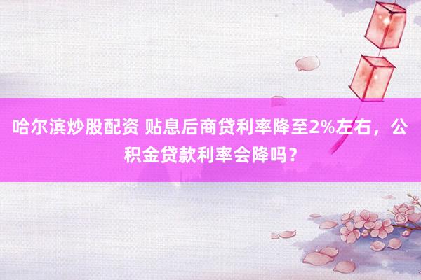 哈尔滨炒股配资 贴息后商贷利率降至2%左右，公积金贷款利率会降吗？