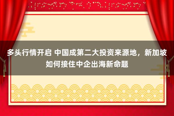 多头行情开启 中国成第二大投资来源地，新加坡如何接住中企出海新命题
