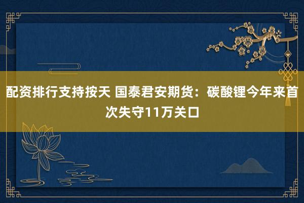 配资排行支持按天 国泰君安期货：碳酸锂今年来首次失守11万关口