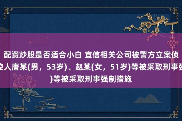 配资炒股是否适合小白 宜信相关公司被警方立案侦查，实控人唐某(男，53岁)、赵某(女，51岁)等被采取刑事强制措施