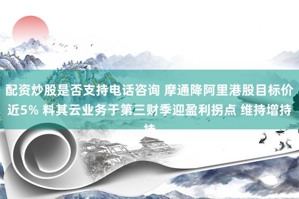 配资炒股是否支持电话咨询 摩通降阿里港股目标价近5% 料其云业务于第三财季迎盈利拐点 维持增持