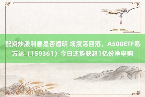 配资炒股利息是否透明 场震荡回落，A500ETF易方达（159361）今日逆势获超1亿份净申购