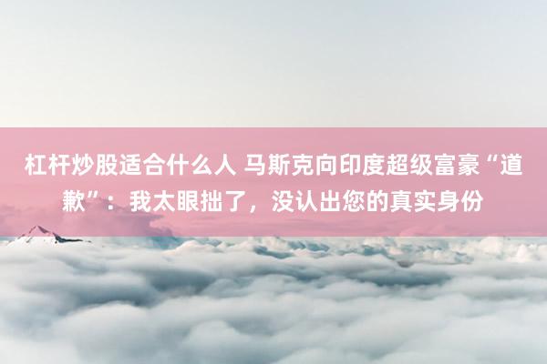 杠杆炒股适合什么人 马斯克向印度超级富豪“道歉”：我太眼拙了，没认出您的真实身份