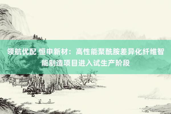 领航优配 恒申新材：高性能聚酰胺差异化纤维智能制造项目进入试生产阶段