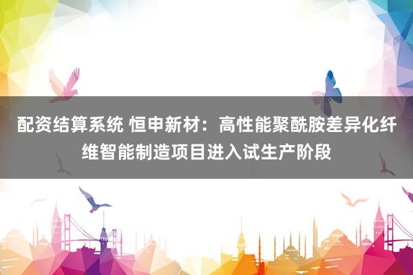 配资结算系统 恒申新材：高性能聚酰胺差异化纤维智能制造项目进入试生产阶段