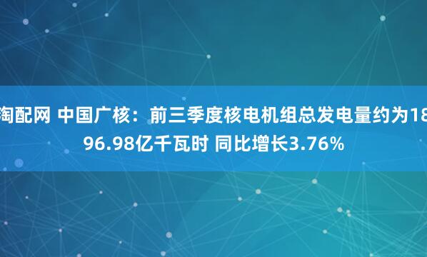 淘配网 中国广核：前三季度核电机组总发电量约为1896.98亿千瓦时 同比增长3.76%