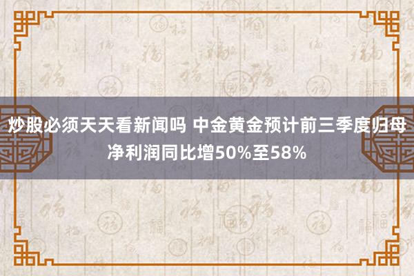 炒股必须天天看新闻吗 中金黄金预计前三季度归母净利润同比增50%至58%