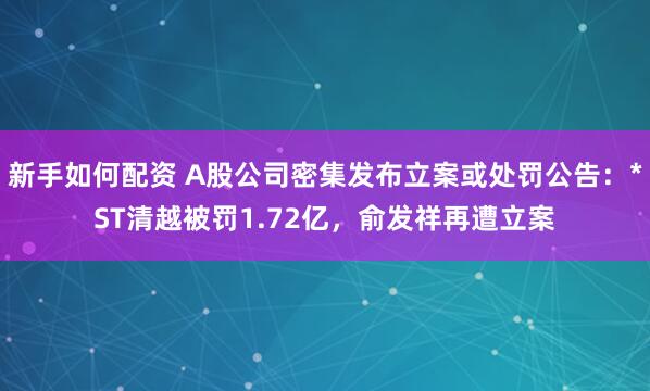 新手如何配资 A股公司密集发布立案或处罚公告：*ST清越被罚1.72亿，俞发祥再遭立案