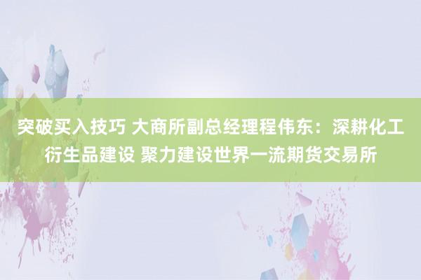 突破买入技巧 大商所副总经理程伟东：深耕化工衍生品建设 聚力建设世界一流期货交易所