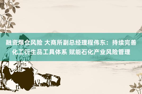 融资爆仓风险 大商所副总经理程伟东：持续完善化工衍生品工具体系 赋能石化产业风险管理