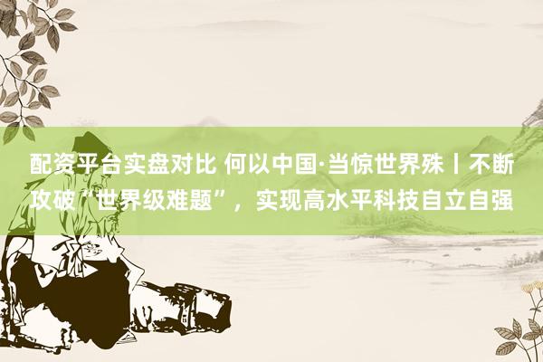 配资平台实盘对比 何以中国·当惊世界殊丨不断攻破“世界级难题”，实现高水平科技自立自强