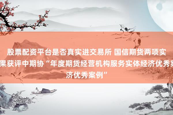 股票配资平台是否真实进交易所 国信期货两项实践成果获评中期协“年度期货经营机构服务实体经济优秀案例”