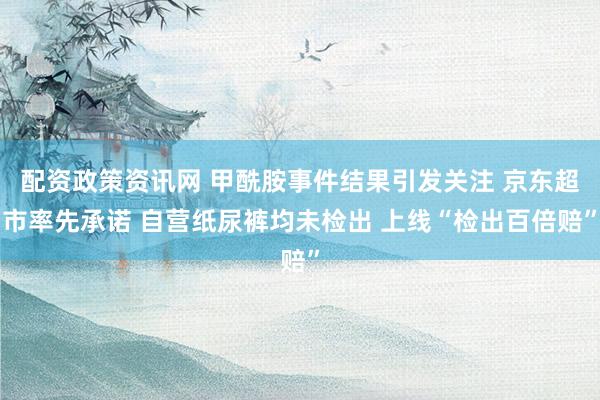 配资政策资讯网 甲酰胺事件结果引发关注 京东超市率先承诺 自营纸尿裤均未检出 上线“检出百倍赔”