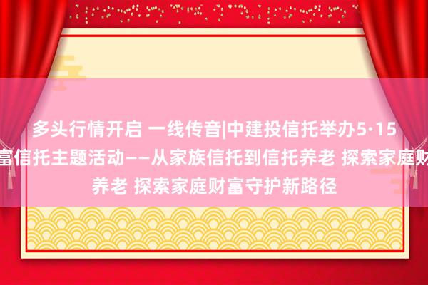 多头行情开启 一线传音|中建投信托举办5·15国际家庭日财富信托主题活动——从家族信托到信托养老 探索家庭财富守护新路径