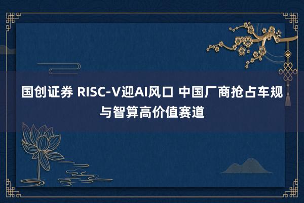 国创证券 RISC-V迎AI风口 中国厂商抢占车规与智算高价值赛道