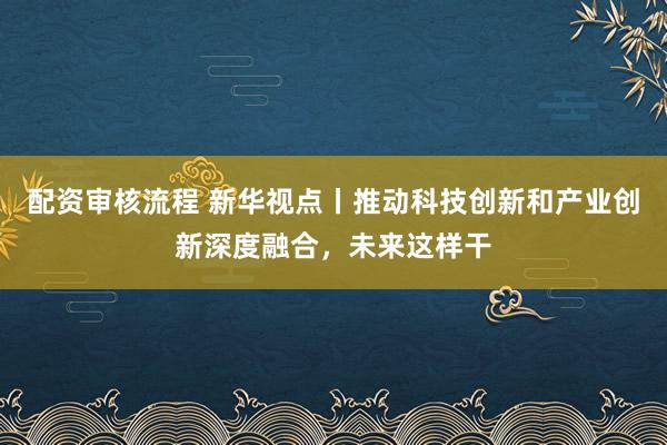 配资审核流程 新华视点丨推动科技创新和产业创新深度融合，未来这样干