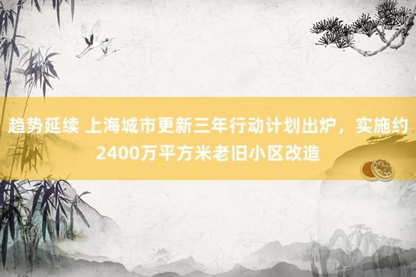 趋势延续 上海城市更新三年行动计划出炉，实施约2400万平方米老旧小区改造