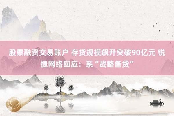 股票融资交易账户 存货规模飙升突破90亿元 锐捷网络回应：系“战略备货”