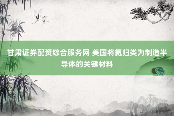 甘肃证券配资综合服务网 美国将氦归类为制造半导体的关键材料