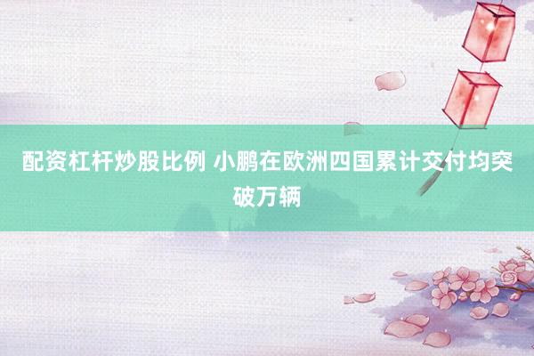 配资杠杆炒股比例 小鹏在欧洲四国累计交付均突破万辆