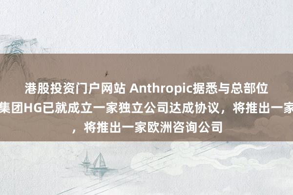 港股投资门户网站 Anthropic据悉与总部位于伦敦的收购集团HG已就成立一家独立公司达成协议，将推出一家欧洲咨询公司