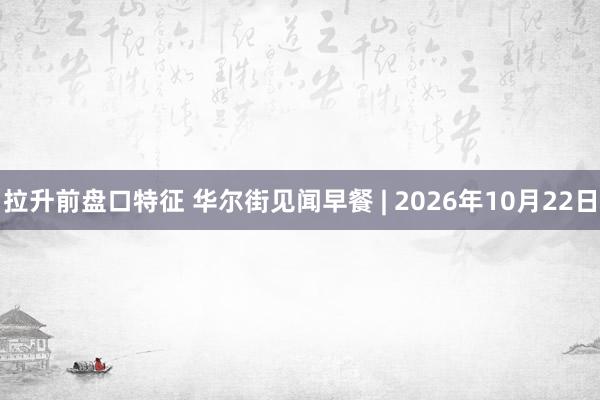 拉升前盘口特征 华尔街见闻早餐 | 2026年10月22日