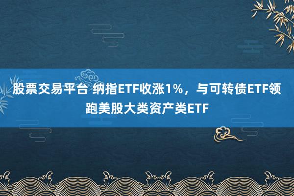 股票交易平台 纳指ETF收涨1%，与可转债ETF领跑美股大类资产类ETF