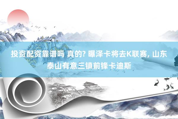 投资配资靠谱吗 真的? 曝泽卡将去K联赛, 山东泰山有意三镇前锋卡迪斯