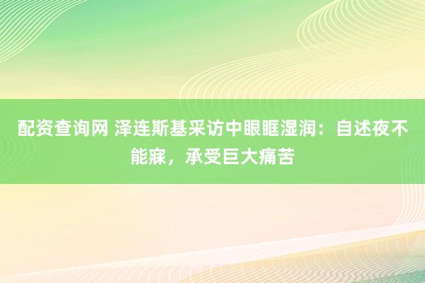 配资查询网 泽连斯基采访中眼眶湿润：自述夜不能寐，承受巨大痛苦