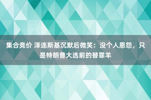 集合竞价 泽连斯基沉默后微笑：没个人恩怨，只是特朗普大选前的替罪羊
