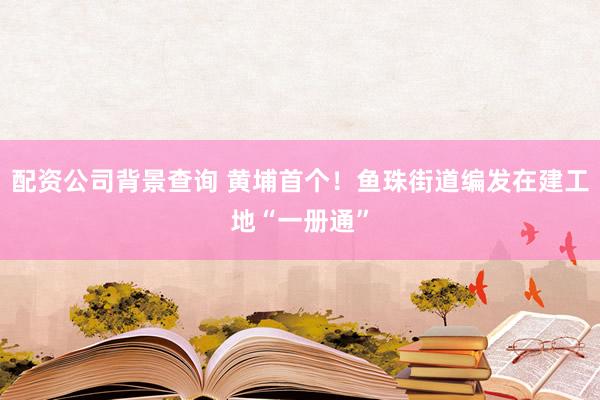 配资公司背景查询 黄埔首个！鱼珠街道编发在建工地“一册通”