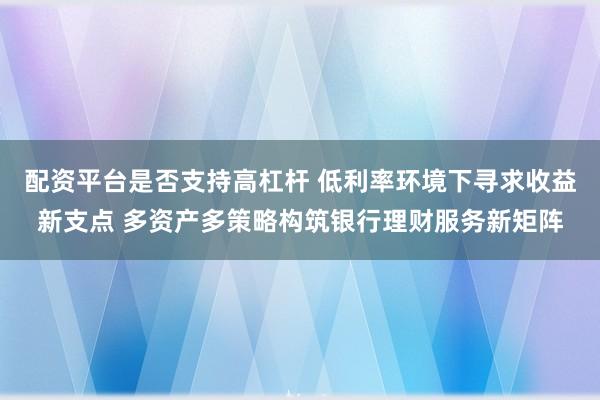 配资平台是否支持高杠杆 低利率环境下寻求收益新支点 多资产多策略构筑银行理财服务新矩阵