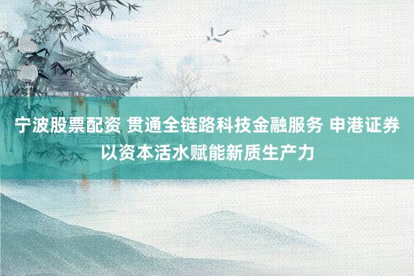 宁波股票配资 贯通全链路科技金融服务 申港证券以资本活水赋能新质生产力