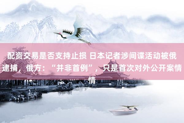 配资交易是否支持止损 日本记者涉间谍活动被俄逮捕，俄方：“并非首例”，只是首次对外公开案情