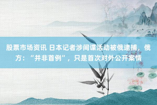 股票市场资讯 日本记者涉间谍活动被俄逮捕，俄方：“并非首例”，只是首次对外公开案情