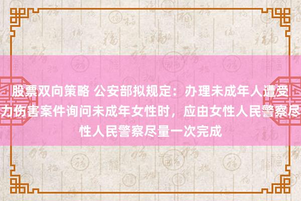股票双向策略 公安部拟规定：办理未成年人遭受性侵害或暴力伤害案件询问未成年女性时，应由女性人民警察尽量一次完成
