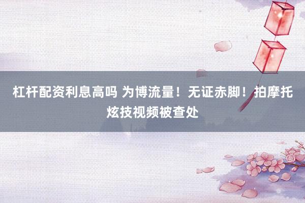 杠杆配资利息高吗 为博流量！无证赤脚！拍摩托炫技视频被查处
